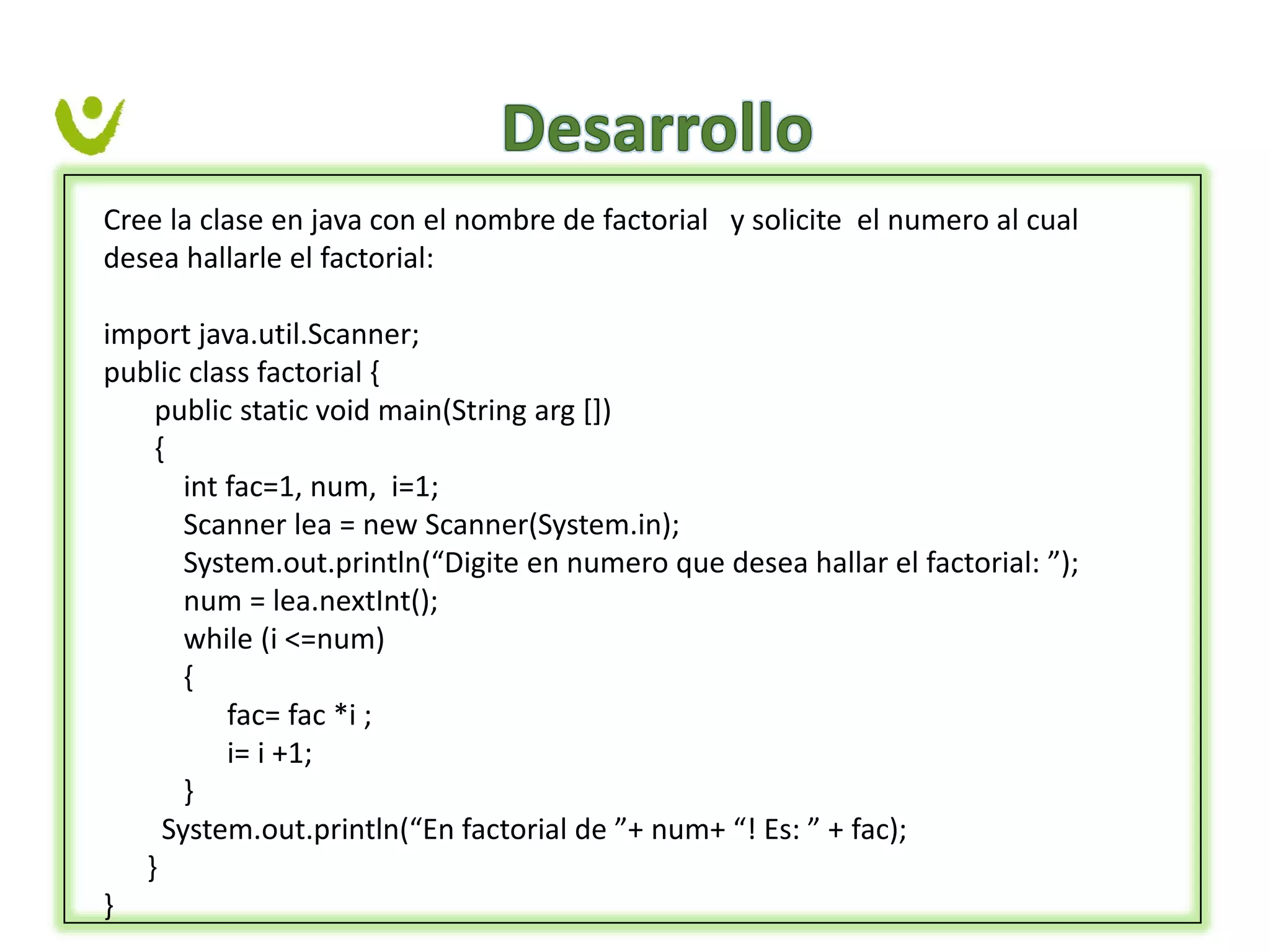 Cree la clase en java con el nombre de factorial y solicite el numero al cual
desea hallarle el factorial:
import java.util.Scanner;
public class factorial {
public static void main(String arg [])
{
int fac=1, num, i=1;
Scanner lea = new Scanner(System.in);
System.out.println(“Digite en numero que desea hallar el factorial: ”);
num = lea.nextInt();
while (i <=num)
{
fac= fac *i ;
i= i +1;
}
System.out.println(“En factorial de ”+ num+ “! Es: ” + fac);
}
}
 