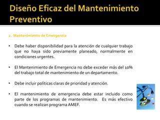 2. Mantenimiento de Emergencia

• Debe haber disponibilidad para la atención de cualquier trabajo
  que no haya sido previamente planeado, normalmente en
  condiciones urgentes.

• El Mantenimiento de Emergencia no debe exceder más del 10%
  del trabajo total de mantenimiento de un departamento.

• Debe incluir políticas claras de prioridad y atención.

• El mantenimiento de emergencia debe estar incluido como
  parte de los programas de mantenimiento. Es más efectivo
  cuando se realizan programa AMEF.
 