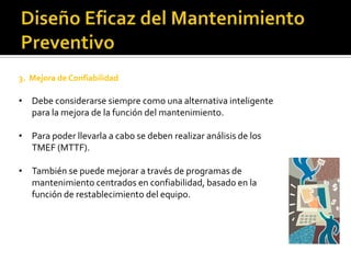 3. Mejora de Confiabilidad

• Debe considerarse siempre como una alternativa inteligente
  para la mejora de la función del mantenimiento.

• Para poder llevarla a cabo se deben realizar análisis de los
  TMEF (MTTF).

• También se puede mejorar a través de programas de
  mantenimiento centrados en confiabilidad, basado en la
  función de restablecimiento del equipo.
 