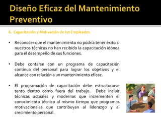 6. Capacitación y Motivación de los Empleados

• Reconocer que el mantenimiento no podría tener éxito si
  nuestros técnicos no han recibido la capacitación idónea
  para el desempeño de sus funciones.

• Debe contarse con un programa de capacitación
  continua del personal para lograr los objetivos y el
  alcance con relación a un mantenimiento eficaz.

• El programación de capacitación debe estructurarse
  tanto dentro como fuera del trabajo. Debe incluir
  técnicas actuales y modernas que incrementen el
  conocimiento técnico al mismo tiempo que programas
  motivacionales que contribuyan al liderazgo y al
  crecimiento personal.
 