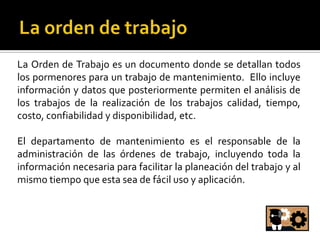 La Orden de Trabajo es un documento donde se detallan todos
los pormenores para un trabajo de mantenimiento. Ello incluye
información y datos que posteriormente permiten el análisis de
los trabajos de la realización de los trabajos calidad, tiempo,
costo, confiabilidad y disponibilidad, etc.

El departamento de mantenimiento es el responsable de la
administración de las órdenes de trabajo, incluyendo toda la
información necesaria para facilitar la planeación del trabajo y al
mismo tiempo que esta sea de fácil uso y aplicación.
 