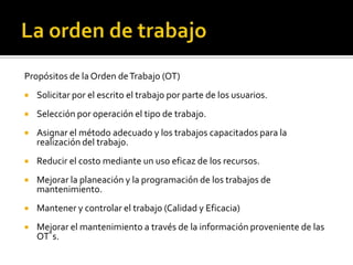 Propósitos de la Orden de Trabajo (OT)
   Solicitar por el escrito el trabajo por parte de los usuarios.
   Selección por operación el tipo de trabajo.
   Asignar el método adecuado y los trabajos capacitados para la
    realización del trabajo.
   Reducir el costo mediante un uso eficaz de los recursos.
   Mejorar la planeación y la programación de los trabajos de
    mantenimiento.
   Mantener y controlar el trabajo (Calidad y Eficacia)
   Mejorar el mantenimiento a través de la información proveniente de las
    OT´s.
 
