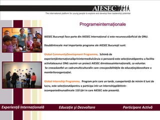 ʰǲ𾱲ԳٱԲţǲԲ

                            AIESEC Bucureşti face parte din AIESEC Internaţional si este recunoscutăoficial de ONU.


                            Douădintrecele mai importante programe ale AIESEC Bucureşti sunt:


                            Global CommunityDevelopment Programme. Schimb de
                            experienţăinternaţionalăprinintermediulcăruia o persoană este selecţionatăpentru a facilita
                            activitateaunui ONG sauintr-un proiect AIESEC dinreteauainternaţională, ca voluntar.
                            Se creeazăastfel un cadrumulticulturalîn care crescposibilităţile de educaţieşidezvoltare a
                            membrilororganizaţiei.


                            Global Internship Programme. Program prin care un tanăr, cuexperienţă de minim 6 luni de
                            lucru, este selecţionatăpentru a participa intr-un internshipplătitintr-
                            ocompaniedinunadincele 110 ţări in care AIESEC este prezentă.




Experienţă Internaţională               Educaţie şi Dezvoltare                                  Participare Activă
 