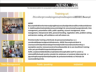 Training-uri


                  AIESEC
                  Bucureştioferătinerilorinteresaţipregătireşiconsultanţăprofesionalăînurmătoareledomen
                  ii: stabilireaobiectivelorşielaborareauneistrategii de comunicareşi/sauoperaţională, time
                  management, presentation skills, public speaking, account management, stress
                  management, interpersonal skills, personal branding, negotiation skills, problem-solving
                  and decision-making, self-confidence and self-esteem etc.

                  Prinintermediul training-urilorlivrate de persoaneavizateşi/sau cu o
                  considerabilăexperienţăpracticăîndomeniu, AIESEC Bucureşticontribuie la
                  creareaunuiclimatprofesionalexperimentatprinoferireaconţinutuluiteoreticşi a
                  exemplelor practice necesareconstruiriiuneibazesolide de la care beneficiarii training-
                  urilor pot porniîndefinireaproiectelorpersonale.
                  Astfel, aceştiavordobândiatâtcunoştinţeteoreticeaplicabile (vorfi la curent cu
                  celemaidificilesituaţii practice şimodul de soluţionare al acestora) câtşicurajul de a-
                  şipuneînaplicarepropriileiniţiativeşiidei de proiecteorientându-se înfuncţie de
                  recomandărileprimite.


Time Management               Public Speaking                                     Iniţiativă
 