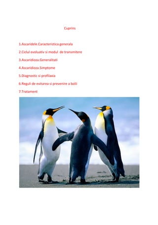 Cuprins
1.Ascaridele.Caracteristica generala
2.Ciclul evoluativ si modul de transmitere
3.Ascaridioza.Generalitati
4.Ascaridioza.Simptome
5.Diagnostic si profilaxia
6.Reguli de evitarea si prevenire a bolii
7.Tratament
 