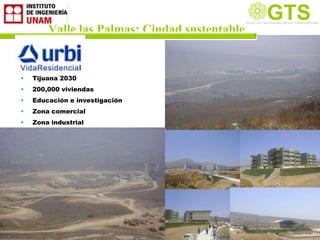 GTS
                                               Grupo de Tecnología la Sustentabilidad
                                               Grupo de Tecnologías para

        Valle las Palmas: Ciudad sustentable
                                                                         Sustentable




•   Tijuana 2030
•   200,000 viviendas
•   Educación e investigación
•   Zona comercial
•   Zona industrial
 