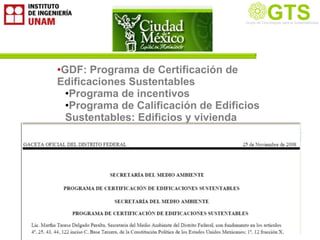 GTS
                                     Grupo de Tecnología la Sustentabilidad
                                     Grupo de Tecnologías para
                                                               Sustentable




•GDF: Programa de Certificación de
Edificaciones Sustentables
  •Programa de incentivos
  •Programa de Calificación de Edificios
  Sustentables: Edificios y vivienda
 