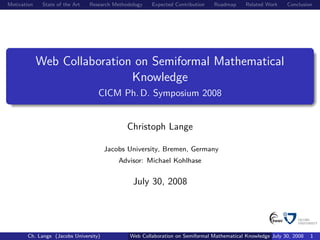 Motivation    State of the Art   Research Methodology   Expected Contribution    Roadmap     Related Work    Conclusion




             Web Collaboration on Semiformal Mathematical
                              Knowledge
                                    CICM Ph. D. Symposium 2008


                                               Christoph Lange

                                       Jacobs University, Bremen, Germany
                                           Advisor: Michael Kohlhase


                                                 July 30, 2008




       Ch. Lange (Jacobs University)            Web Collaboration on Semiformal Mathematical Knowledge July 30, 2008   1
 