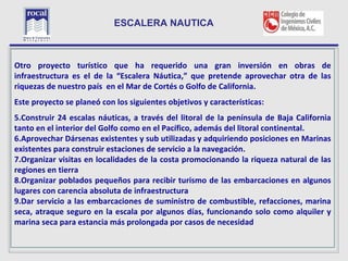 ESCALERA NAUTICA


L
Otro proyecto turístico que ha requerido una gran inversión en obras de
infraestructura es el de la “Escalera Náutica,” que pretende aprovechar otra de las
riquezas de nuestro país en el Mar de Cortés o Golfo de California.
Este proyecto se planeó con los siguientes objetivos y características:
5.Construir 24 escalas náuticas, a través del litoral de la península de Baja California
tanto en el interior del Golfo como en el Pacífico, además del litoral continental.
6.Aprovechar Dársenas existentes y sub utilizadas y adquiriendo posiciones en Marinas
existentes para construir estaciones de servicio a la navegación.
7.Organizar visitas en localidades de la costa promocionando la riqueza natural de las
regiones en tierra
8.Organizar poblados pequeños para recibir turismo de las embarcaciones en algunos
lugares con carencia absoluta de infraestructura
9.Dar servicio a las embarcaciones de suministro de combustible, refacciones, marina
seca, atraque seguro en la escala por algunos días, funcionando solo como alquiler y
marina seca para estancia más prolongada por casos de necesidad

  24
 