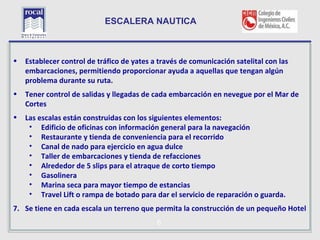 ESCALERA NAUTICA


L
•   Establecer control de tráfico de yates a través de comunicación satelital con las
    embarcaciones, permitiendo proporcionar ayuda a aquellas que tengan algún
    problema durante su ruta.
•   Tener control de salidas y llegadas de cada embarcación en nevegue por el Mar de
    Cortes
•   Las escalas están construidas con los siguientes elementos:
     • Edificio de oficinas con información general para la navegación
     • Restaurante y tienda de conveniencia para el recorrido
     • Canal de nado para ejercicio en agua dulce
     • Taller de embarcaciones y tienda de refacciones
     • Alrededor de 5 slips para el atraque de corto tiempo
     • Gasolinera
     • Marina seca para mayor tiempo de estancias
     • Travel Lift o rampa de botado para dar el servicio de reparación o guarda.
7. Se tiene en cada escala un terreno que permita la construcción de un pequeño Hotel

    25                                      6
 