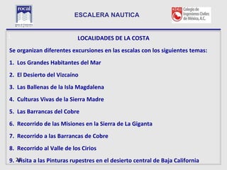 ESCALERA NAUTICA


L                          LOCALIDADES DE LA COSTA
Se organizan diferentes excursiones en las escalas con los siguientes temas:
1. Los Grandes Habitantes del Mar
2. El Desierto del Vizcaíno
3. Las Ballenas de la Isla Magdalena
4. Culturas Vivas de la Sierra Madre
5. Las Barrancas del Cobre
6. Recorrido de las Misiones en la Sierra de La Giganta
7. Recorrido a las Barrancas de Cobre
8. Recorrido al Valle de los Cirios
9. 26
    Visita a las Pinturas rupestres en el desierto central de Baja California
 