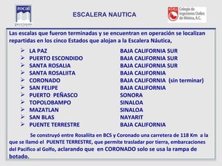 ESCALERA NAUTICA


L escalas que fueron terminadas y se encuentran en operación se localizan
Las
repartidas en los cinco Estados que alojan a la Escalera Náutica,
       LA PAZ                                 BAJA CALIFORNIA SUR
       PUERTO ESCONDIDO                       BAJA CALIFORNIA SUR
       SANTA ROSALIA                          BAJA CALIFORNIA SUR
       SANTA ROSALIITA                        BAJA CALIFORNIA
       CORONADO                               BAJA CALIFORNIA (sin terminar)
       SAN FELIPE                             BAJA CALIFORNIA
       PUERTO PEÑASCO                         SONORA
       TOPOLOBAMPO                            SINALOA
       MAZATLAN                               SINALOA
       SAN BLAS                               NAYARIT
       PUENTE TERRESTRE                       BAJA CALIFORNIA
          Se construyó entre Rosaliita en BCS y Coronado una carretera de 118 Km a la
que se llamó el PUENTE TERRESTRE, que permite trasladar por tierra, embarcaciones
del Pacifico al Golfo, aclarando que en CORONADO solo se usa la rampa de
  27
botado.
 