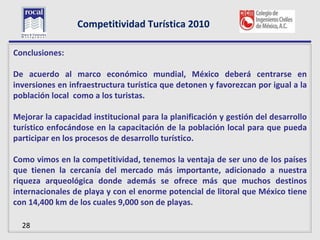 Competitividad Turística 2010

L
Conclusiones:

De acuerdo al marco económico mundial, México deberá centrarse en
inversiones en infraestructura turística que detonen y favorezcan por igual a la
población local como a los turistas.

Mejorar la capacidad institucional para la planificación y gestión del desarrollo
turístico enfocándose en la capacitación de la población local para que pueda
participar en los procesos de desarrollo turístico.

Como vimos en la competitividad, tenemos la ventaja de ser uno de los países
que tienen la cercanía del mercado más importante, adicionado a nuestra
riqueza arqueológica donde además se ofrece más que muchos destinos
internacionales de playa y con el enorme potencial de litoral que México tiene
con 14,400 km de los cuales 9,000 son de playas.

  28
 