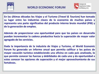 WORLD ECONOMIC FORUM

L las últimas décadas los Viajes y el Turismo (Travel & Tourism) han tomado
En
su lugar entre las industrias claves de la economía de muchos países y
representa una parte significativa del producto interno bruto mundial (PIB) y
de la generación de empleo.

Además de proporcionar una oportunidad para que los países en desarrollo
puedan incrementar la cadena productiva hacia la superación de mayor valor
agregado de los servicios.

Dada la importancia de la industria de Viajes y Turismo, el World Economic
Forum ha generado un informe anual que permita calificar a los países de
mayor vocación turística estableciendo una oficina en cada país analizado, lo
que permite conocer las fuerzas y debilidades de cada uno y da oportunidad a
estos conocer las opciones de superación y el mejor aprovechamiento de sus
fortalezas.

  7
 