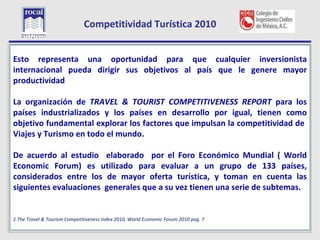 Competitividad Turística 2010

L
Esto representa una oportunidad para que cualquier inversionista
internacional pueda dirigir sus objetivos al país que le genere mayor
productividad

La organización de TRAVEL & TOURIST COMPETITIVENESS REPORT para los
países industrializados y los países en desarrollo por igual, tienen como
objetivo fundamental explorar los factores que impulsan la competitividad de
Viajes y Turismo en todo el mundo.

De acuerdo al estudio elaborado por el Foro Económico Mundial ( World
Economic Forum) es utilizado para evaluar a un grupo de 133 países,
considerados entre los de mayor oferta turística, y toman en cuenta las
siguientes evaluaciones generales que a su vez tienen una serie de subtemas.


2 The Travel & Tourism Competitiveness Index 2010, World Economic Forum 2010 pag. 7
    8
 