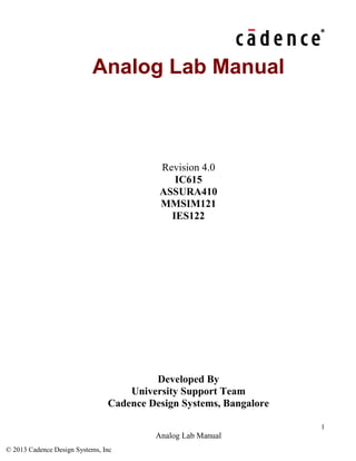 1
Analog Lab Manual
© 2013 Cadence Design Systems, Inc
Analog Lab Manual
Revision 4.0
IC615
ASSURA410
MMSIM121
IES122
Developed By
University Support Team
Cadence Design Systems, Bangalore
 
