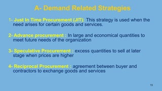 13
A- Demand Related Strategies
1- Just In Time Procurement (JIT): This strategy is used when the
need arises for certain goods and services.
2- Advance procurement : In large and economical quantities to
meet future needs of the organization
3- Speculative Procurement : excess quantities to sell at later
stage when prices are higher
4- Reciprocal Procurement : agreement between buyer and
contractors to exchange goods and services
 
