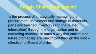 Supply Chain Management
is the process of strategically managing the
procurement, Movement and storage of materials,
parts and finished inventory (and the related
information) through the organization and its
marketing channels in such a way that current and
future profitability are maximized through the cost –
effective fulfillment of order.
2
 