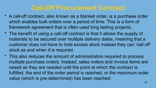 20
Call-Off Procurement Contract
• A call-off contract, also known as a blanket order, is a purchase order
which enables bulk orders over a period of time. This is a form of
framework agreement that is often used long lasting projects.
• The benefit of using a call-off contract is that it allows the supply of
materials to be secured over multiple delivery dates, meaning that a
customer does not have to hold excess stock instead they can ‘call off’
stock as and when it is required.
• This also reduces the amount of administration required to process
multiple purchase orders. Instead, sales orders and invoice items are
raised as they are needed until the point at which the contract is
fulfilled, the end of the order period is reached, or the maximum order
value (which is pre-determined) has been reached.
 