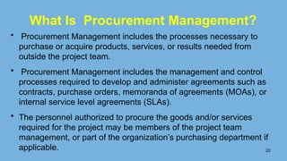 What Is Procurement Management?
• Procurement Management includes the processes necessary to
purchase or acquire products, services, or results needed from
outside the project team.
• Procurement Management includes the management and control
processes required to develop and administer agreements such as
contracts, purchase orders, memoranda of agreements (MOAs), or
internal service level agreements (SLAs).
• The personnel authorized to procure the goods and/or services
required for the project may be members of the project team
management, or part of the organization’s purchasing department if
applicable. 22
 