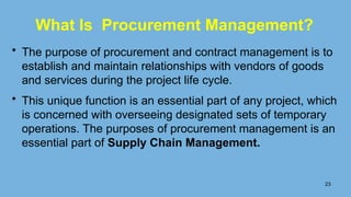 • The purpose of procurement and contract management is to
establish and maintain relationships with vendors of goods
and services during the project life cycle.
• This unique function is an essential part of any project, which
is concerned with overseeing designated sets of temporary
operations. The purposes of procurement management is an
essential part of Supply Chain Management.
23
What Is Procurement Management?
 