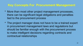Key Concepts For Procurement Management
• More than most other project management processes,
there can be signiﬁcant legal obligations and penalties
tied to the procurement process
• The project manager does not have to be a trained expert
in procurement management laws and regulations but
should be familiar enough with the procurement process
to make intelligent decisions regarding contracts and
contractual relationships
24
 