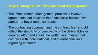 Key Concepts For Procurement Management
• The Procurement Management processes involve
agreements that describe the relationship between two
parties—a buyer and a contractor
• The contracting approach and the contract itself should
reﬂect the simplicity or complexity of the deliverables or
required effort and should be written in a manner that
complies with local, national, and international laws
regarding contracts.
25
 