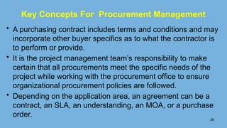 • A purchasing contract includes terms and conditions and may
incorporate other buyer speciﬁcs as to what the contractor is
to perform or provide.
• It is the project management team’s responsibility to make
certain that all procurements meet the speciﬁc needs of the
project while working with the procurement ofﬁce to ensure
organizational procurement policies are followed.
• Depending on the application area, an agreement can be a
contract, an SLA, an understanding, an MOA, or a purchase
order.
26
Key Concepts For Procurement Management
 
