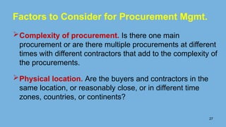 Factors to Consider for Procurement Mgmt.
Complexity of procurement. Is there one main
procurement or are there multiple procurements at different
times with different contractors that add to the complexity of
the procurements.
Physical location. Are the buyers and contractors in the
same location, or reasonably close, or in different time
zones, countries, or continents?
27
 