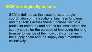 SCM strategically means:
• SCM is defined as the systematic, strategic
coordination of the traditional business functions
and the tactics across these functions, within a
particular company and across business within the
supply chain, for the purpose of improving the long
term performance of the individual companies in
the supply chain and the supply chain members
collectively
 