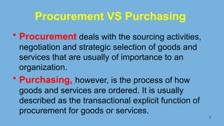 7
Procurement VS Purchasing
• Procurement deals with the sourcing activities,
negotiation and strategic selection of goods and
services that are usually of importance to an
organization.
• Purchasing, however, is the process of how
goods and services are ordered. It is usually
described as the transactional explicit function of
procurement for goods or services.
 