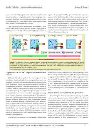 Stephy Publishers | http://stephypublishers.com Volume 2 - Issue 1
Current Investigations in Clinical and Medical Research | Curr Inv Cln Med Res 7
ecules such as the DNA template or the polymerase. D.N.A removal
can also be achieved using hydroxyapatite chromato-graphy with-
out the use of a DNase. As a polishing step, hydrophobic interaction
chromatography (HIC) can be applied using connective interaction
media monolith containing OH or SO3 ligands.
Large scale adaptations of the traditional lab scale mR.N.A. puri-
fication methods are also being explored. The mR.N.A. precipitation
can be combined with TFF technique. During TFF, the membrane
captures the precipitated mR.N.A. product while other impurities
are removed by dia-filtration. The product is then eluted by re-sol-
ubilizing the mR.N.A.. D.N.A template removal can be achieved by
performing the digestion with immobilised DNase. Other approach
is to use tagged DNA- template that can then be removed after IVT
using affinity- chromatography AC. Despite being scalable, these
methods present a limited effectiveness since they only focus on re-
moval of some specific impurities and hence must be coupled with
other purification steps Figuer 8.
Figure 8: Schematic of the D.N.A -extraction process, showing (a) sample loading and cell lysis, (b) mixing of PMPs with the sample
for D.N.A- binding, (c) transfer of PMPs through the immiscible phase for washing, and (d) elution of D.N.A from the PMPs followed
by collection for off-chip analysis. The design was later amended to include 2 extra down-stream chambers for additional washing.
from https://doi.org/10.1016/j.trac.2020.115912
https://www.creative-biolabs.com/gene-therapy/large-scale-oligonucleotide-production.htm
Large Scale D.N.A. and R.N.A. Oligonucleotide Production
Services
Synthesis: Solid-phase synthesis has been employed for the
manufacture of oligonucleotides from micrograms for research use.
During the solid-phase synthesis, phosphoramidite monomers are
added sequentially onto a solid support to generate the desired
full-length oligo-nucleotide. Each cycle of base addition consists of
4 chemical reactions, detritylation, coupling, oxidation/thiolation,
and capping. Cleavage and Deprotection (C&D): Oligo-nucleotide
de-protection involves 3 steps: removal of a cyanoethyl protecting
group from the phosphate backbone, cleavage of the oligonucle-
otide chain from the support, and base deprotection. This process is
generally carried out in batch mode where the entirety of the solid
support is incubated with C&D reagents. Purification: The purifi-
cation of oligonucleotide crude solutions is generally achieved by
chromatographic methods. Taking advantage of the internucleotide
phosphodiester and phosphorothioate linkage, anion exchanged
and ion-paired reversed-phase (IP-RP) chromatographic purifica-
tions on HPLC equipment are widely used for the purification of the
therapeutic oligonucleotide.
Desalting and Concentration: The most widely accepted choice
for therapeutic oligonucleotide isolation at manufacturing scales is
the use of tangential flow filtration (TFF). This approach employs
an appropriately sized filter membrane and uses a pump to circu-
late the sample through the TFF set-up making the process more
efficient. Lyophilization: This step is performed using a freezer dry-
er, which is a machine consisting of a sample chamber, a condenser
and a vacuum pump. The oligonucleotide is frozen and lyophilized
to obtain the final product in powder form via sublimation Figure
9&10.
Simple, flexible, and scalable mR.N.A. production
Accelerating the development and manufacturing of mR.N.A.
vaccine and therapeutics requires simple workflows with all inputs
optimized for product needs. The demand for high-quality mR.N.A.
purification and synthesis must be met with flexible and scalable
production solutions. Invitrogen Dynabeads Streptavidin for In-
Vitro Transcription and Invitrogen Dynabeads Carboxylic Acid for
RNA Purification are specifically designed for optimal mR.N.A. pro-
duction. Turbobeads made from highly reactive metal nanomagnet-
ics that are coated in graphene carbon. The combination of the met-
al core with the carbon shell displays a large increase in magnetic
properties; allowing for faster separation Figure 11-13.” Inorganic
 