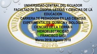 UNIVERSIDAD CENTRAL DEL ECUADOR
FACULTAD DE FILOSOFIA, LETRAS Y CIENCIAS DE LA
EDUCACION
CARRERA DE PEDAGOGIA EN LAS CIENCIAS
EXPERIMENTALES: QUIMICA Y BIOLOGIA
CIENCIAS DE LA TIERRA II
HIDROELECTRICIDAD
FRANCISCO SASI
Marzo 2018- Agosto 2018
 
