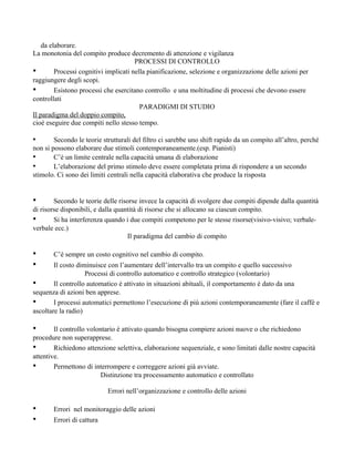 da elaborare.
La monotonia del compito produce decremento di attenzione e vigilanza
PROCESSI DI CONTROLLO
• Processi cognitivi implicati nella pianificazione, selezione e organizzazione delle azioni per
raggiungere degli scopi.
• Esistono processi che esercitano controllo e una moltitudine di processi che devono essere
controllati
PARADIGMI DI STUDIO
Il paradigma del doppio compito,
cioè eseguire due compiti nello stesso tempo.
• Secondo le teorie strutturali del filtro ci sarebbe uno shift rapido da un compito all’altro, perché
non si possono elaborare due stimoli contemporaneamente.(esp. Pianisti)
• C’è un limite centrale nella capacità umana di elaborazione
• L’elaborazione del primo stimolo deve essere completata prima di rispondere a un secondo
stimolo. Ci sono dei limiti centrali nella capacità elaborativa che produce la risposta
• Secondo le teorie delle risorse invece la capacità di svolgere due compiti dipende dalla quantità
di risorse disponibili, e dalla quantità di risorse che si allocano su ciascun compito.
• Si ha interferenza quando i due compiti competono per le stesse risorse(visivo-visivo; verbale-
verbale ecc.)
Il paradigma del cambio di compito
• C’è sempre un costo cognitivo nel cambio di compito.
• Il costo diminuisce con l’aumentare dell’intervallo tra un compito e quello successivo
Processi di controllo automatico e controllo strategico (volontario)
• Il controllo automatico è attivato in situazioni abituali, il comportamento è dato da una
sequenza di azioni ben apprese.
• I processi automatici permettono l’esecuzione di più azioni contemporaneamente (fare il caffè e
ascoltare la radio)
• Il controllo volontario è attivato quando bisogna compiere azioni nuove o che richiedono
procedure non superapprese.
• Richiedono attenzione selettiva, elaborazione sequenziale, e sono limitati dalle nostre capacità
attentive.
• Permettono di interrompere e correggere azioni già avviate.
Distinzione tra processamento automatico e controllato
Errori nell’organizzazione e controllo delle azioni
• Errori nel monitoraggio delle azioni
• Errori di cattura
 
