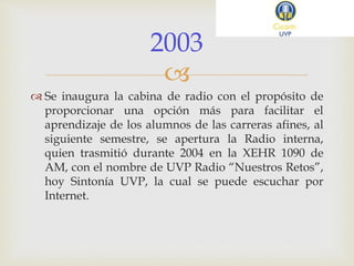 
 Se inaugura la cabina de radio con el propósito de
proporcionar una opción más para facilitar el
aprendizaje de los alumnos de las carreras afines, al
siguiente semestre, se apertura la Radio interna,
quien trasmitió durante 2004 en la XEHR 1090 de
AM, con el nombre de UVP Radio “Nuestros Retos”,
hoy Sintonía UVP, la cual se puede escuchar por
Internet.
2003
 
