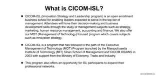 ©CICOM BRAINS Inc.
What is CICOM-ISL?
l  CICOM-ISL (Innovation Strategy and Leadership program) is an open enrollment
business school for enabling leaders expected to serve in the top tier of
management. Attendees will hone their decision-making and business
development skills through the study of management subjects such as strategy,
marketing, human resource management, accounting and finance. We also offer
our MOT (Management of Technology) focused program which covers subjects
such as innovation strategy.
l  CICOM-ISL is a program that has followed in the path of the Executive
Management of Technology (MOT) Program launched by the Massachusetts
Institute of Technology (MIT) Sloan School of Management and CICOM BRAINS in
2003 with support from the Ministry of Economy, Trade and Industry.
l  This program also offers an opportunity for ISL participants to expand their
professional networks.
 