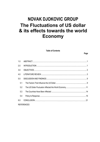 NOVAK DJOKOVIC GROUP
 The Fluctuations of US dollar
 & its effects towards the world
             Economy

                                                    Table of Contents
                                                                                                                               Page


1.0     ABSTRACT..................................................................................................................... 1

2.0     INTRODUCTION ............................................................................................................ 1

3.0     OBJECTIVES ................................................................................................................. 3

4.0     LITERATURE REVIEW .................................................................................................. 3

5.0     DISCUSSION AND FINDINGS ....................................................................................... 9

  5.1      The Factors That Influence the US Dollar ................................................................... 9

  5.2      The US Dollar Fluctuation Affected the World Economy........................................... 11

  5.3      The Countries Have Been Affected .......................................................................... 14

  5.4      Policy to Response ................................................................................................... 19

6.0     CONCLUSION .............................................................................................................. 21

REFERENCES
 