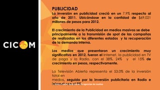 PUBLICIDAD
La inversión en publicidad creció en un 7.9% respecto al
año de 2011. Ubicándose en la cantidad de $69,021
millones de pesos para 2012.
El crecimiento de la Publicidad en medios masivos se debe
principalmente a la transmisión de spot de las campañas
de realizadas en los diferentes estados y la recuperación
de la demanda interna.
Los medios que presentaron un crecimiento muy
significativo en 2012, fueron el Internet, la publicidad en TV
de paga y la Radio, con el 38%, 24% y el 15% de
crecimiento en pesos, respectivamente.
La Televisión Abierta representa el 53.0% de la inversión
total en
medios, seguida por la inversión publicitaria en Radio e
1.- Nota. Fuente: Asociación de agencias de medios
Internet con el 9%.

 