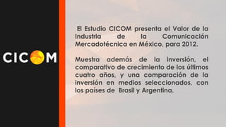 El Estudio CICOM presenta el Valor de la
Industria
de
la
Comunicación
Mercadotécnica en México, para 2012.
Muestra además de la inversión, el
comparativo de crecimiento de los últimos
cuatro años, y una comparación de la
inversión en medios seleccionados, con
los países de Brasil y Argentina.

 