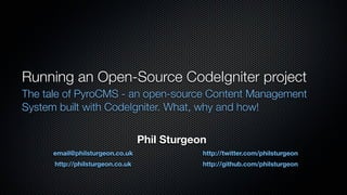 Running an Open-Source CodeIgniter project
The tale of PyroCMS - an open-source Content Management
System built with CodeIgniter. What, why and how!


                                  Phil Sturgeon
      email@philsturgeon.co.uk                http://twitter.com/philsturgeon
      http://philsturgeon.co.uk               http://github.com/philsturgeon
 