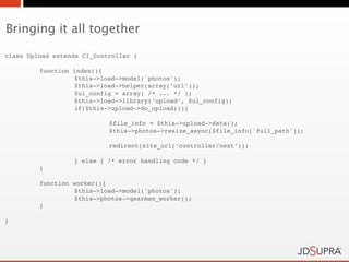 Bringing it all together

class Upload extends CI_Controller {

!        function   index(){
!        !          $this->load->model('photos');
!        !          $this->load->helper(array(‘url’));
!        !          $ul_config = array( /* ... */ );
!        !          $this->load->library(‘upload’, $ul_config);
!        !          if($this->upload->do_upload()){

!        !          !        $file_info = $this->upload->data();
!        !          !        $this->photos->resize_async($file_info['full_path']);

!        !          !        redirect(site_url(‘controller/next’));

!        !          } else { /* error handling code */ }
!        }

!        function worker(){
!        !        $this->load->model('photos');
!        !        $this->photos->gearman_worker();
!        }

}
 