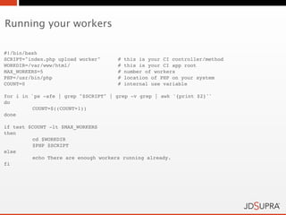 Running your workers

#!/bin/bash
SCRIPT="index.php upload worker"!    #   this is your CI controller/method
WORKDIR=/var/www/html/ !    !        #   this is your CI app root
MAX_WORKERS=5!     !        !        #   number of workers
PHP=/usr/bin/php! !         !        #   location of PHP on your system
COUNT=0! !         !        !        #   internal use variable

for i in `ps -afe | grep "$SCRIPT" | grep -v grep | awk '{print $2}'`
do
!        COUNT=$((COUNT+1))
done

if test $COUNT -lt $MAX_WORKERS
then
!        cd $WORKDIR
!        $PHP $SCRIPT
else
!        echo There are enough workers running already.
fi
 