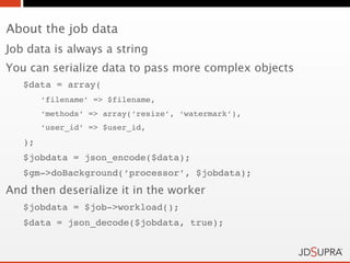 About the job data
Job data is always a string
You can serialize data to pass more complex objects
   $data = array(
        ‘filename’ => $filename,
        ‘methods’ => array(‘resize’, ‘watermark’),
        ‘user_id’ => $user_id,
   );
   $jobdata = json_encode($data);
   $gm->doBackground(‘processor’, $jobdata);
And then deserialize it in the worker
   $jobdata = $job->workload();
   $data = json_decode($jobdata, true);
 
