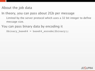 About the job data
In theory, you can pass about 2Gb per message
   Limited by the server protocol which uses a 32 bit integer to deﬁne
   message size.
You can pass binary data by encoding it
   $binary_base64 = base64_encode($binary);
 
