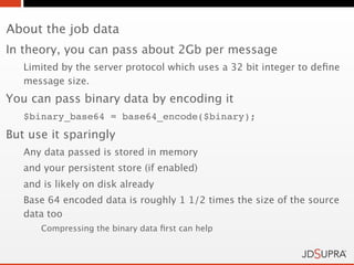 About the job data
In theory, you can pass about 2Gb per message
   Limited by the server protocol which uses a 32 bit integer to deﬁne
   message size.
You can pass binary data by encoding it
   $binary_base64 = base64_encode($binary);
But use it sparingly
   Any data passed is stored in memory
   and your persistent store (if enabled)
   and is likely on disk already
   Base 64 encoded data is roughly 1 1/2 times the size of the source
   data too
      Compressing the binary data ﬁrst can help
 