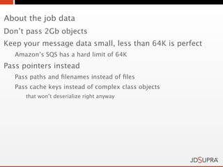 About the job data
Don’t pass 2Gb objects
Keep your message data small, less than 64K is perfect
   Amazon’s SQS has a hard limit of 64K
Pass pointers instead
   Pass paths and ﬁlenames instead of ﬁles
   Pass cache keys instead of complex class objects
      that won’t deserialize right anyway
 