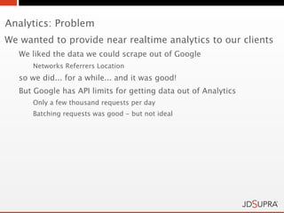 Analytics: Problem
We wanted to provide near realtime analytics to our clients
   We liked the data we could scrape out of Google
      Networks Referrers Location
   so we did... for a while... and it was good!
   But Google has API limits for getting data out of Analytics
      Only a few thousand requests per day
      Batching requests was good - but not ideal
 