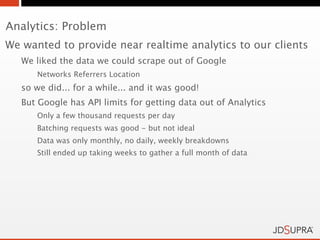 Analytics: Problem
We wanted to provide near realtime analytics to our clients
   We liked the data we could scrape out of Google
      Networks Referrers Location
   so we did... for a while... and it was good!
   But Google has API limits for getting data out of Analytics
      Only a few thousand requests per day
      Batching requests was good - but not ideal
      Data was only monthly, no daily, weekly breakdowns
      Still ended up taking weeks to gather a full month of data
 
