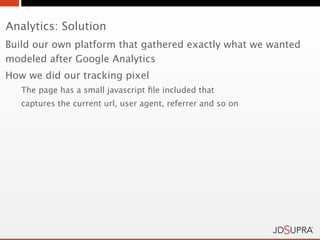 Analytics: Solution
Build our own platform that gathered exactly what we wanted
modeled after Google Analytics
How we did our tracking pixel
   The page has a small javascript ﬁle included that
   captures the current url, user agent, referrer and so on
 