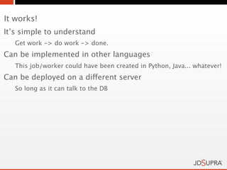 It works!
It’s simple to understand
   Get work -> do work -> done.
Can be implemented in other languages
   This job/worker could have been created in Python, Java... whatever!
Can be deployed on a different server
   So long as it can talk to the DB
 